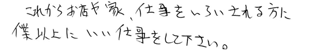 これからお店や家、仕事をいらいされる方に僕以上にいい仕事をして下さい。